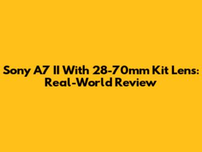Sony A7 II With 28-70mm Kit Lens: Real-World Review