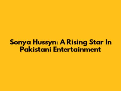 Sonya Hussyn: A Rising Star In Pakistani Entertainment