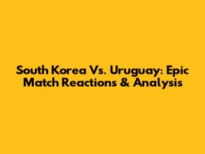 South Korea Vs. Uruguay: Epic Match Reactions & Analysis