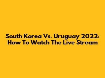 South Korea Vs. Uruguay 2022: How To Watch The Live Stream