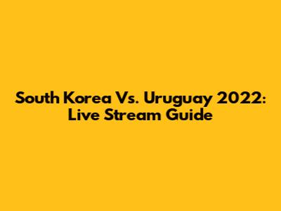 South Korea Vs. Uruguay 2022: Live Stream Guide