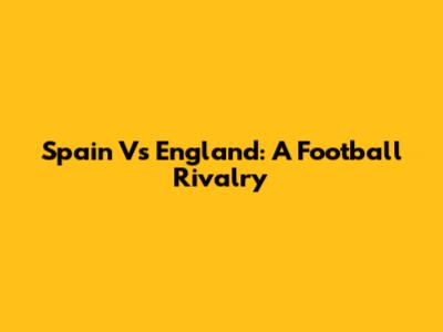 Spain Vs England: A Football Rivalry