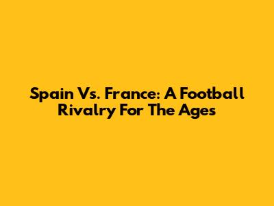 Spain Vs. France: A Football Rivalry For The Ages