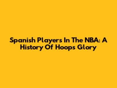 Spanish Players In The NBA: A History Of Hoops Glory