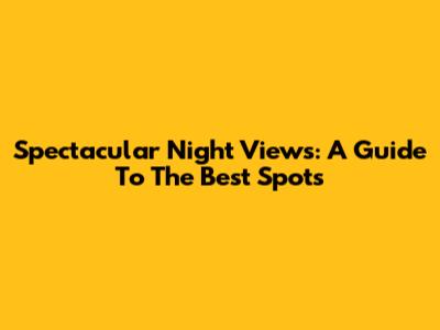 Spectacular Night Views: A Guide To The Best Spots