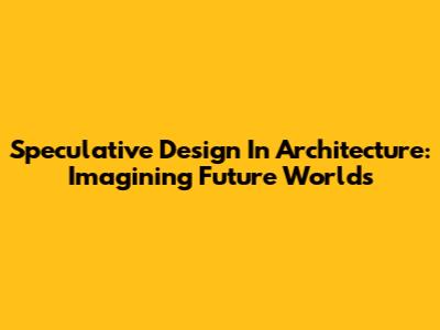 Speculative Design In Architecture: Imagining Future Worlds