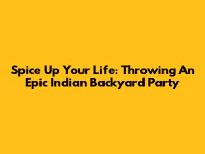 Spice Up Your Life: Throwing An Epic Indian Backyard Party