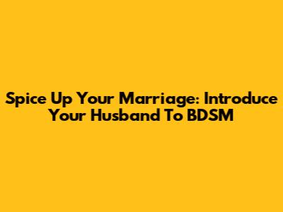 Spice Up Your Marriage: Introduce Your Husband To BDSM