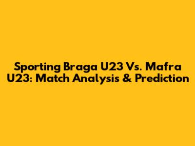 Sporting Braga U23 Vs. Mafra U23: Match Analysis & Prediction