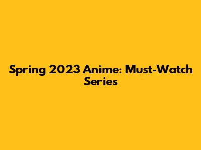 Spring 2023 Anime: Must-Watch Series