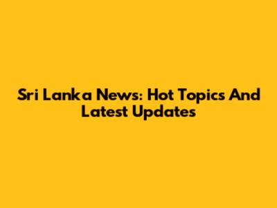 Sri Lanka News: Hot Topics And Latest Updates