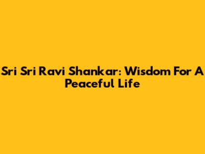 Sri Sri Ravi Shankar: Wisdom For A Peaceful Life