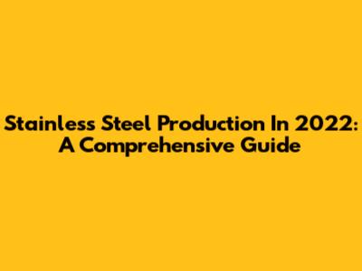 Stainless Steel Production In 2022: A Comprehensive Guide