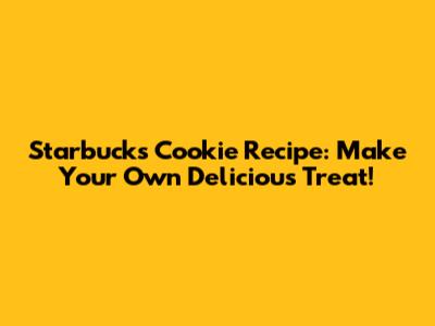 Starbucks Cookie Recipe: Make Your Own Delicious Treat!