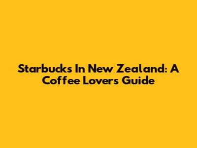 Starbucks In New Zealand: A Coffee Lover's Guide
