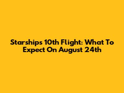 Starship's 10th Flight: What To Expect On August 24th