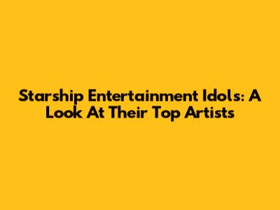 Starship Entertainment Idols: A Look At Their Top Artists