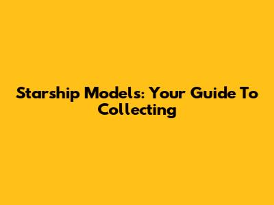 Starship Models: Your Guide To Collecting