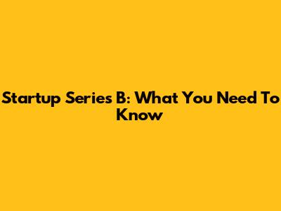 Startup Series B: What You Need To Know