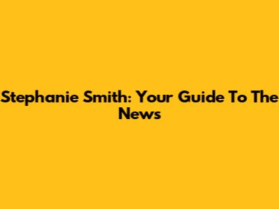Stephanie Smith: Your Guide To The News