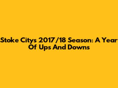 Stoke City's 2017/18 Season: A Year Of Ups And Downs