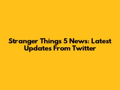 Stranger Things 5 News: Latest Updates From Twitter