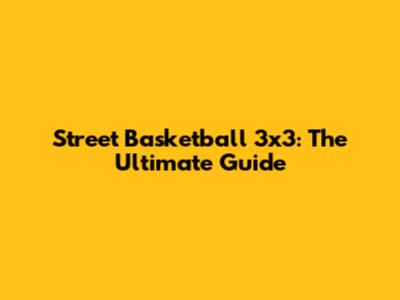 Street Basketball 3x3: The Ultimate Guide