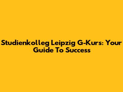 Studienkolleg Leipzig G-Kurs: Your Guide To Success