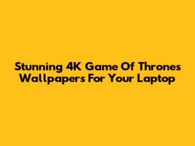 Stunning 4K Game Of Thrones Wallpapers For Your Laptop
