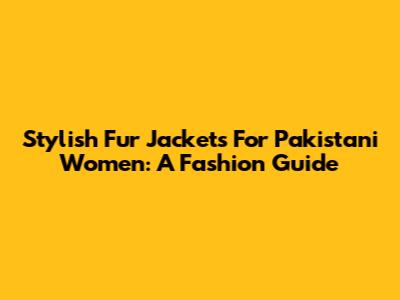Stylish Fur Jackets For Pakistani Women: A Fashion Guide