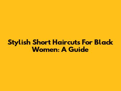 Stylish Short Haircuts For Black Women: A Guide