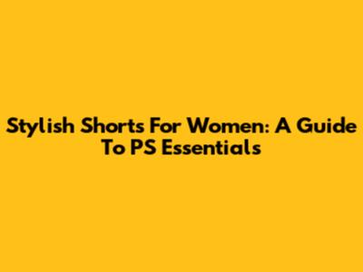 Stylish Shorts For Women: A Guide To PS Essentials