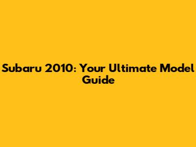 Subaru 2010: Your Ultimate Model Guide