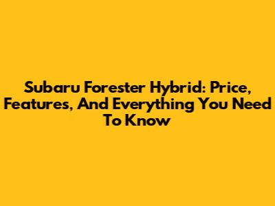 Subaru Forester Hybrid: Price, Features, And Everything You Need To Know