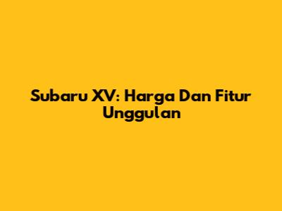 Subaru XV: Harga Dan Fitur Unggulan
