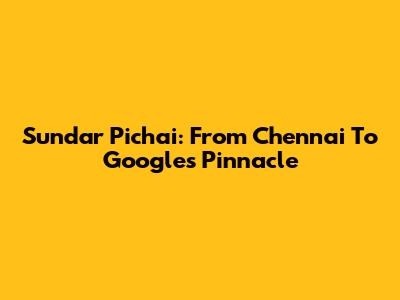 Sundar Pichai: From Chennai To Google's Pinnacle