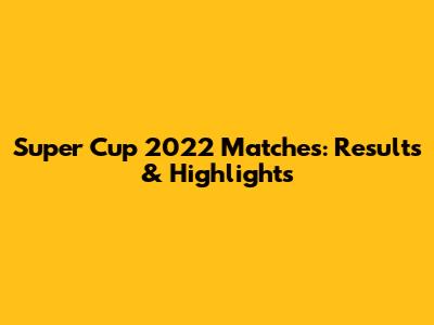 Super Cup 2022 Matches: Results & Highlights