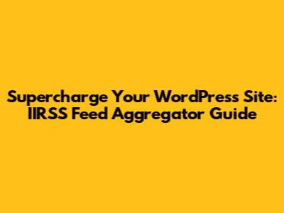 Supercharge Your WordPress Site: IIRSS Feed Aggregator Guide