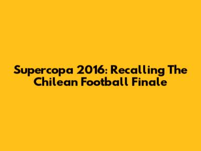 Supercopa 2016: Recalling The Chilean Football Finale