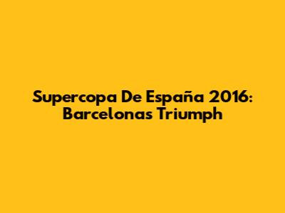 Supercopa De España 2016: Barcelona's Triumph