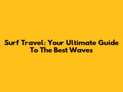 Surf Travel: Your Ultimate Guide To The Best Waves