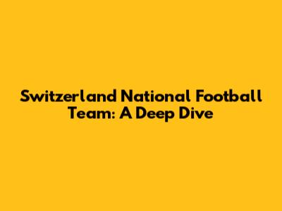 Switzerland National Football Team: A Deep Dive