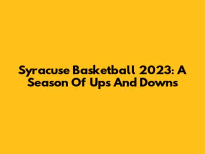 Syracuse Basketball 2023: A Season Of Ups And Downs