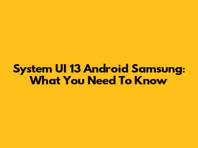 System UI 13 Android Samsung: What You Need To Know