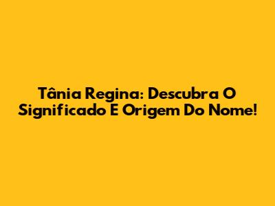Tânia Regina: Descubra O Significado E Origem Do Nome!