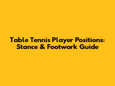 Table Tennis Player Positions: Stance & Footwork Guide
