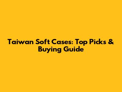 Taiwan Soft Cases: Top Picks & Buying Guide