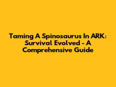 Taming A Spinosaurus In ARK: Survival Evolved - A Comprehensive Guide