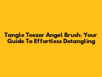 Tangle Teezer Angel Brush: Your Guide To Effortless Detangling
