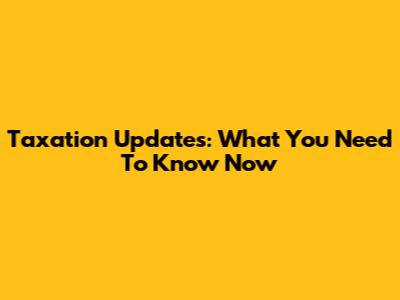 Taxation Updates: What You Need To Know Now